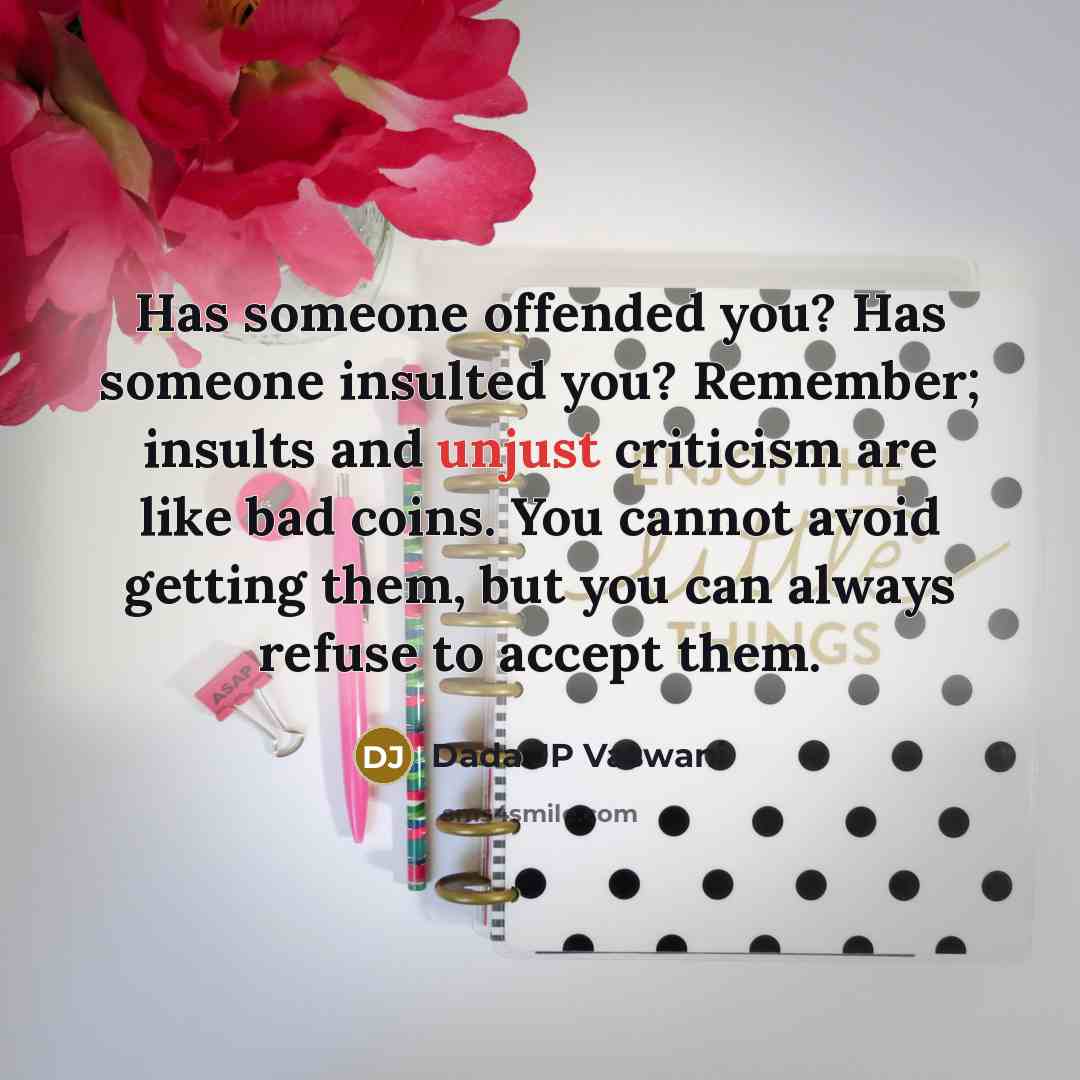 “Has someone offended you? Has someone insulted you? Remember; insults and unjust criticism are like bad coins. You cannot avoid getting them, but you can always refuse to accept them.” quote by Dada JP Vaswani