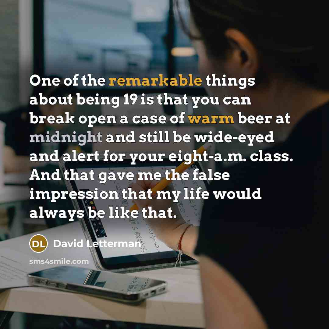 “One of the remarkable things about being 19 is that you can break open a case of warm beer at midnight and still be wide-eyed and alert for your eight-a.m. class. And that gave me the false impression that my life would always be like that.” quote by David Letterman