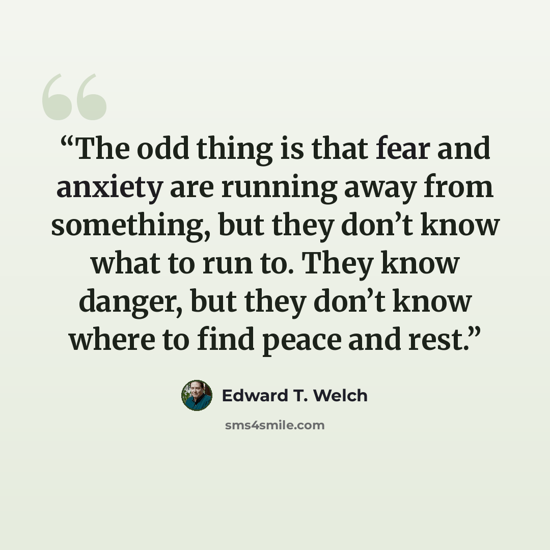 “The odd thing is that fear and anxiety are running away from something, but they don’t know what to run to. They know danger, but they don’t know where to find peace and rest.” quote by Edward T. Welch