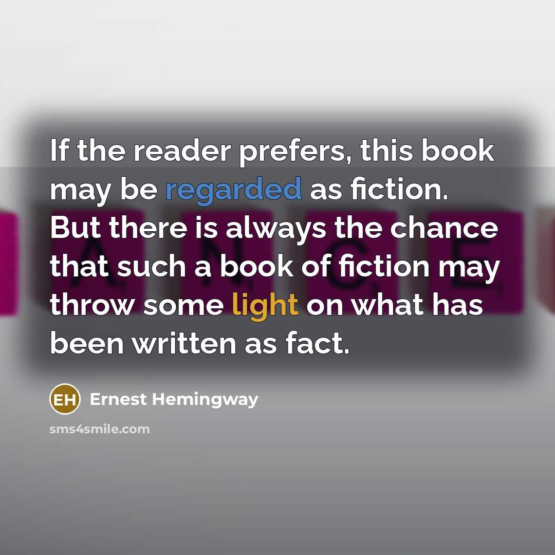 “If the reader prefers, this book may be regarded as fiction. But there is always the chance that such a book of fiction may throw some light on what has been written as fact.” quote by Ernest Hemingway