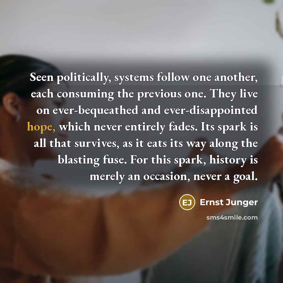 “Seen politically, systems follow one another, each consuming the previous one. They live on ever-bequeathed and ever-disappointed hope, which never entirely fades. Its spark is all that survives, as it eats its way along the blasting fuse. For this spark, history is merely an occasion, never a goal.” quote by Ernst Junger
