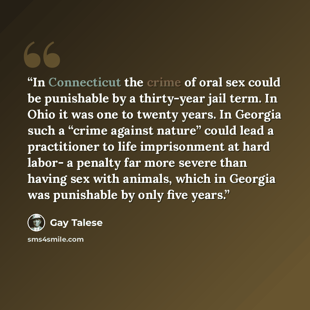 “In Connecticut the crime of oral sex could be punishable by a thirty-year jail term. In Ohio it was one to twenty years. In Georgia such a “crime against nature” could lead a practitioner to life imprisonment at hard labor- a penalty far more severe than having sex with animals, which in Georgia…” quote by Gay Talese
