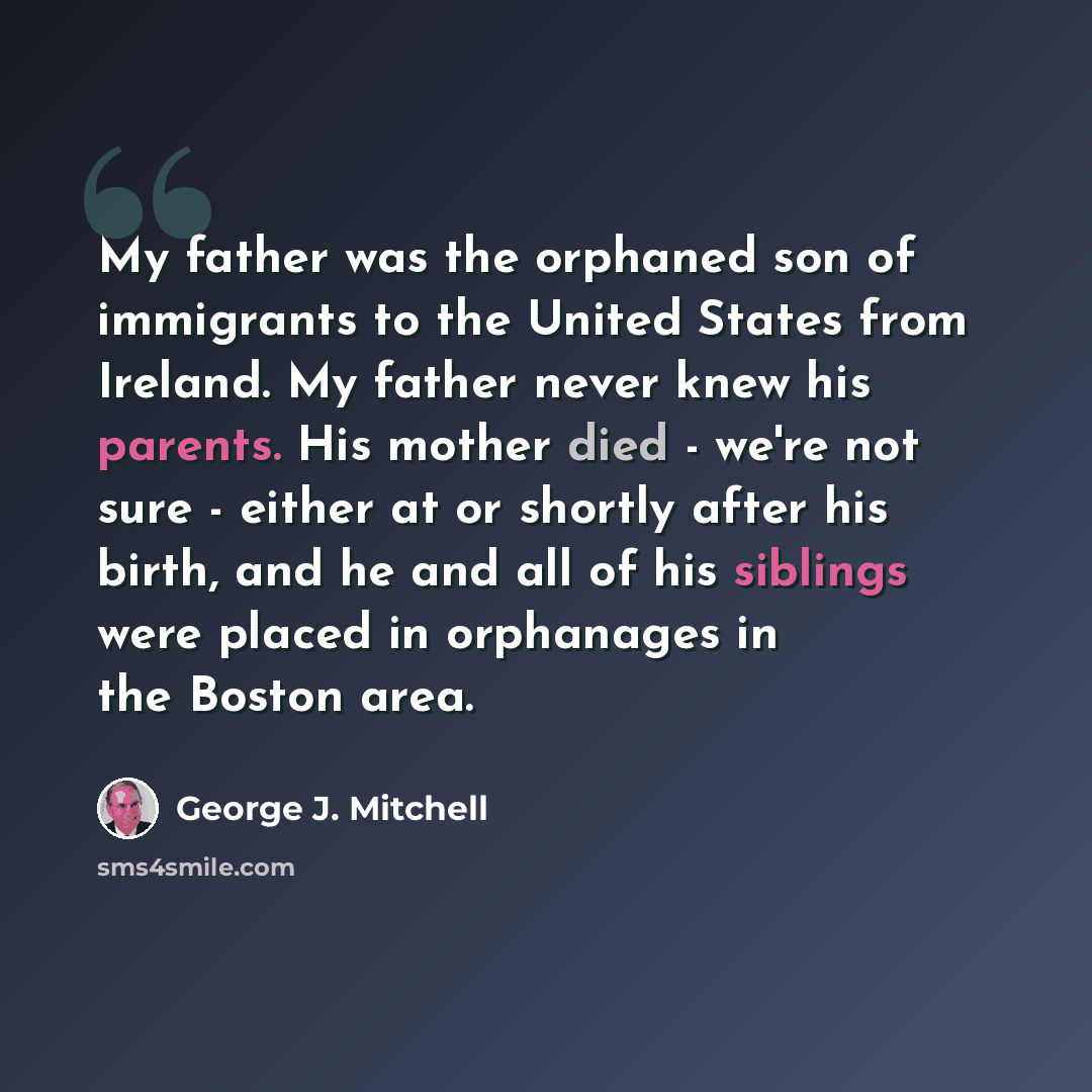 “My father was the orphaned son of immigrants to the United States from Ireland. My father never knew his parents. His mother died - we're not sure - either at or shortly after his birth, and he and all of his siblings were placed in orphanages in the Boston area.” quote by George J. Mitchell