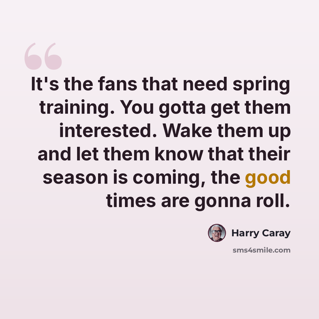 “It's the fans that need spring training. You gotta get them interested. Wake them up and let them know that their season is coming, the good times are gonna roll.” quote by Harry Caray