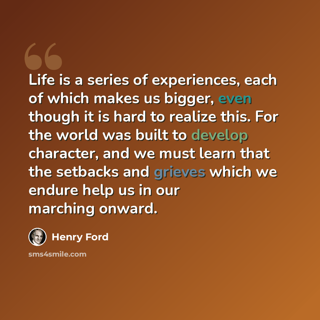 “Life is a series of experiences, each of which makes us bigger, even though it is hard to realize this. For the world was built to develop character, and we must learn that the setbacks and grieves which we endure help us in our marching onward.” quote by Henry Ford