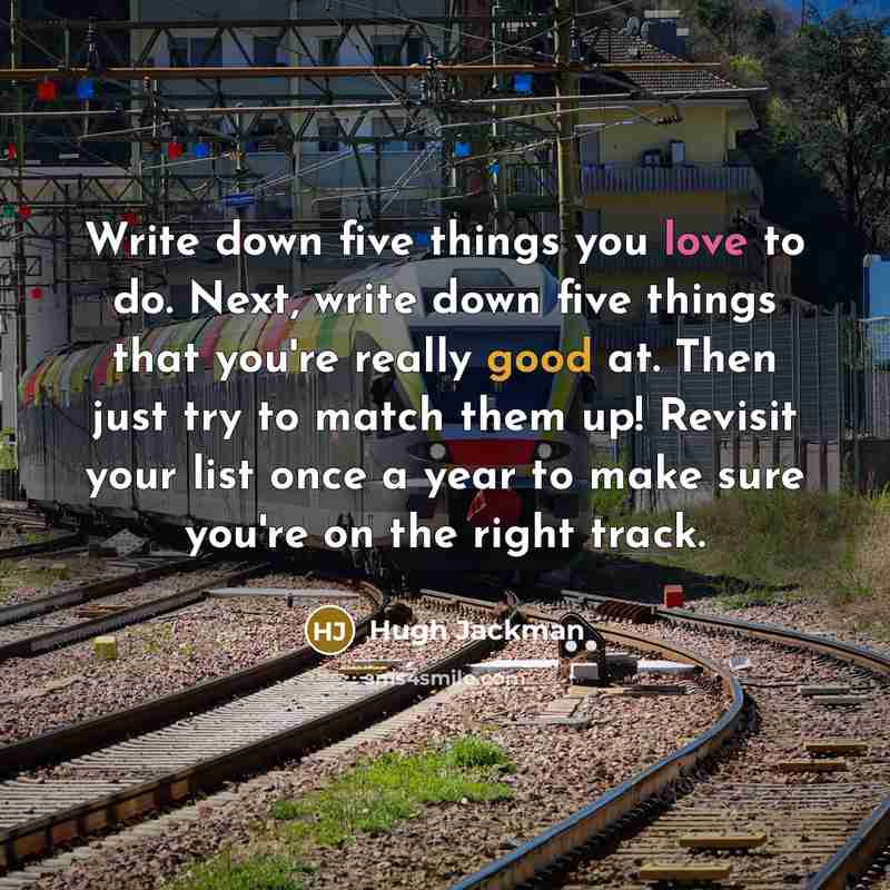 “Write down five things you love to do. Next, write down five things that you're really good at. Then just try to match them up! Revisit your list once a year to make sure you're on the right track.” quote by Hugh Jackman