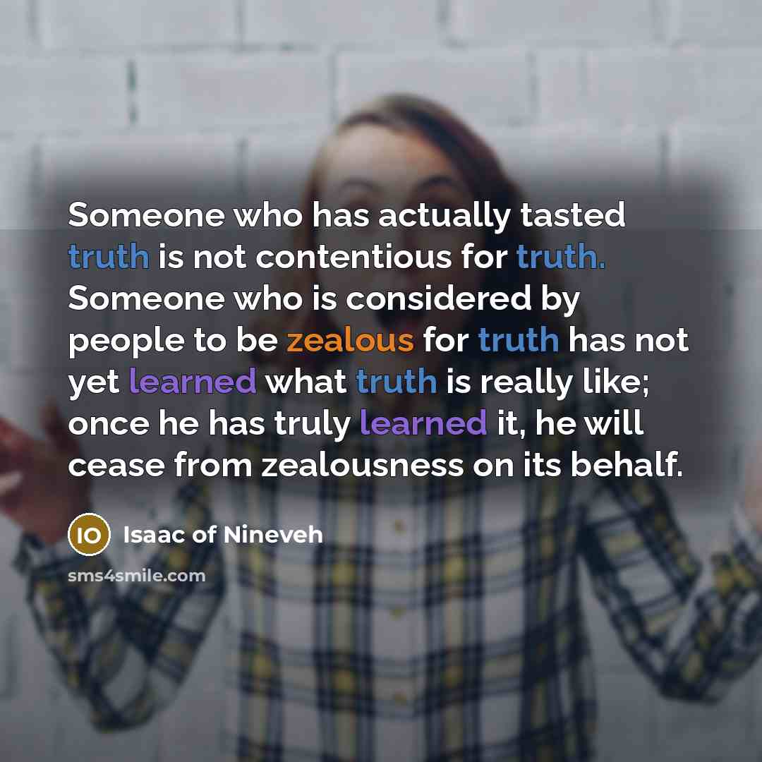 “Someone who has actually tasted truth is not contentious for truth. Someone who is considered by people to be zealous for truth has not yet learned what truth is really like; once he has truly learned it, he will cease from zealousness on its behalf.” quote by Isaac of Nineveh