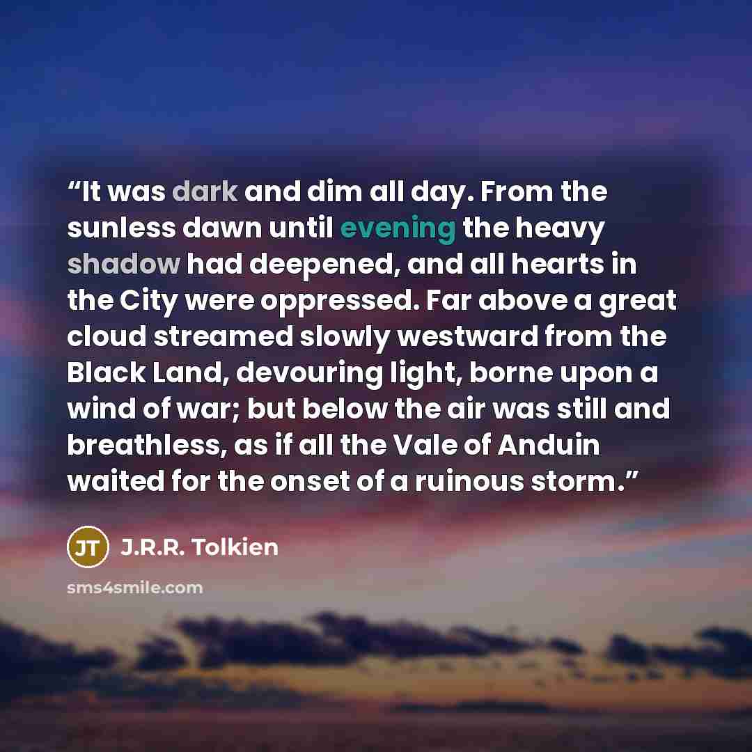 “It was dark and dim all day. From the sunless dawn until evening the heavy shadow had deepened, and all hearts in the City were oppressed. Far above a great cloud streamed slowly westward from the Black Land, devouring light, borne upon a wind of war; but below the air was still and breathless, as…” quote by J.R.R. Tolkien