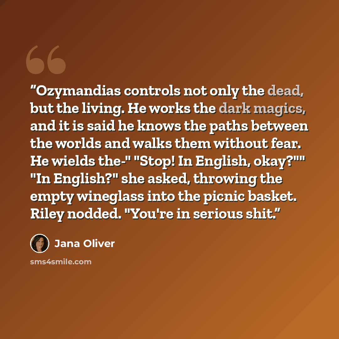 “Ozymandias controls not only the dead, but the living. He works the dark magics, and it is said he knows the paths between the worlds and walks them without fear. He wields the-" "Stop! In English, okay?"" "In English?" she asked, throwing the empty wineglass into the picnic basket. Riley nodded…” quote by Jana Oliver