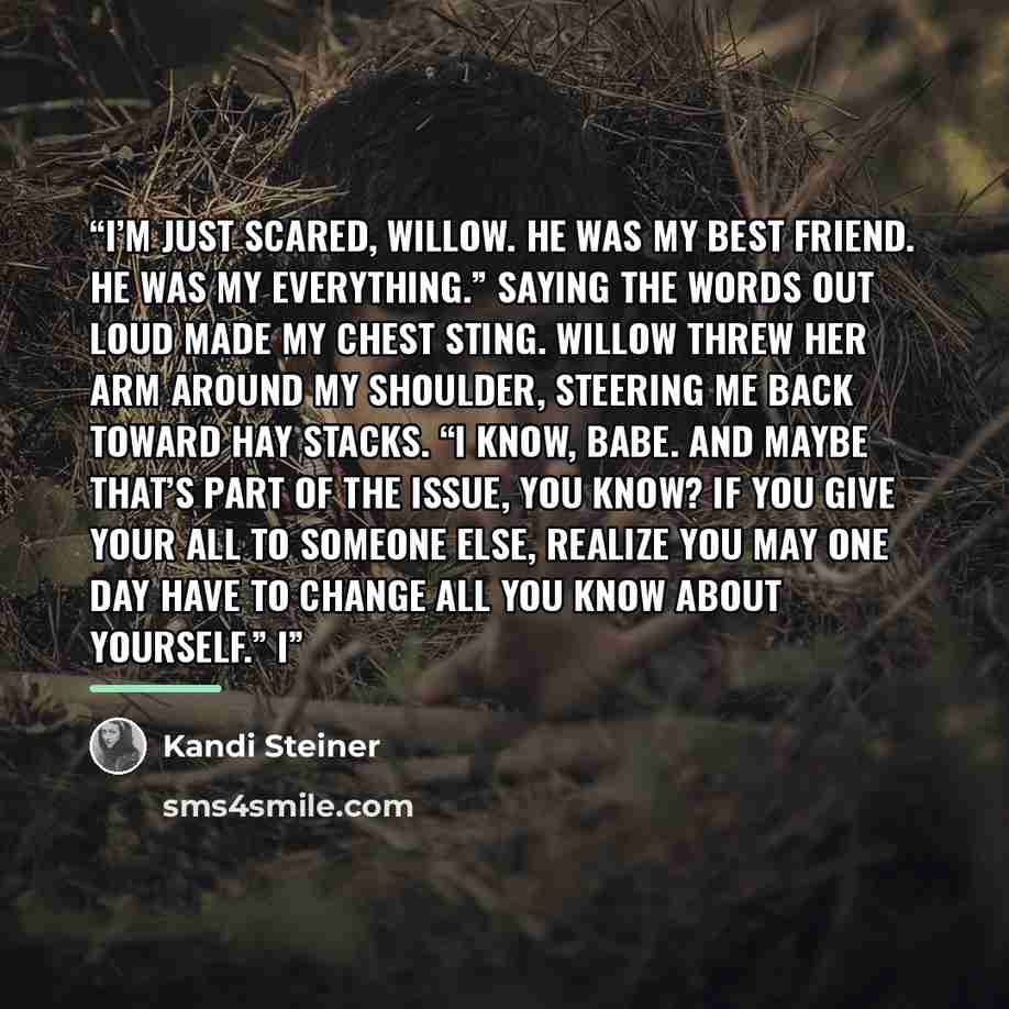 “I’m just scared, Willow. He was my best friend. He was my everything.” Saying the words out loud made my chest sting. Willow threw her arm around my shoulder, steering me back toward Hay Stacks. “I know, babe. And maybe that’s part of the issue, you know? If you give your all to someone else…” quote by Kandi Steiner