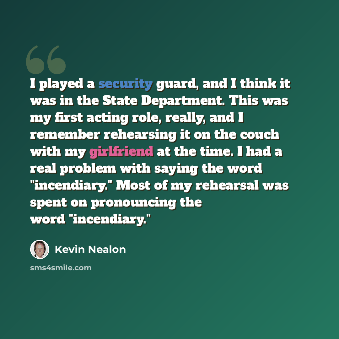 “I played a security guard, and I think it was in the State Department. This was my first acting role, really, and I remember rehearsing it on the couch with my girlfriend at the time. I had a real problem with saying the word "incendiary." Most of my rehearsal was spent on pronouncing the word…” quote by Kevin Nealon