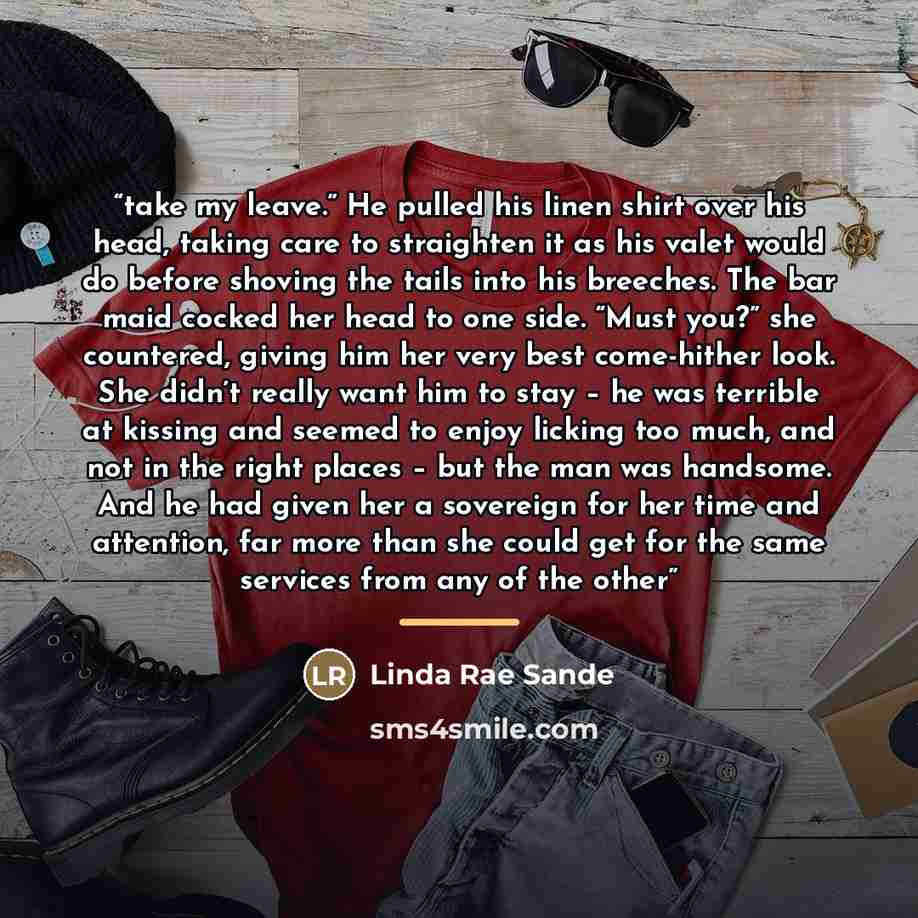 “take my leave.” He pulled his linen shirt over his head, taking care to straighten it as his valet would do before shoving the tails into his breeches. The bar maid cocked her head to one side. “Must you?” she countered, giving him her very best come-hither look. She didn’t really want him to stay…” quote by Linda Rae Sande