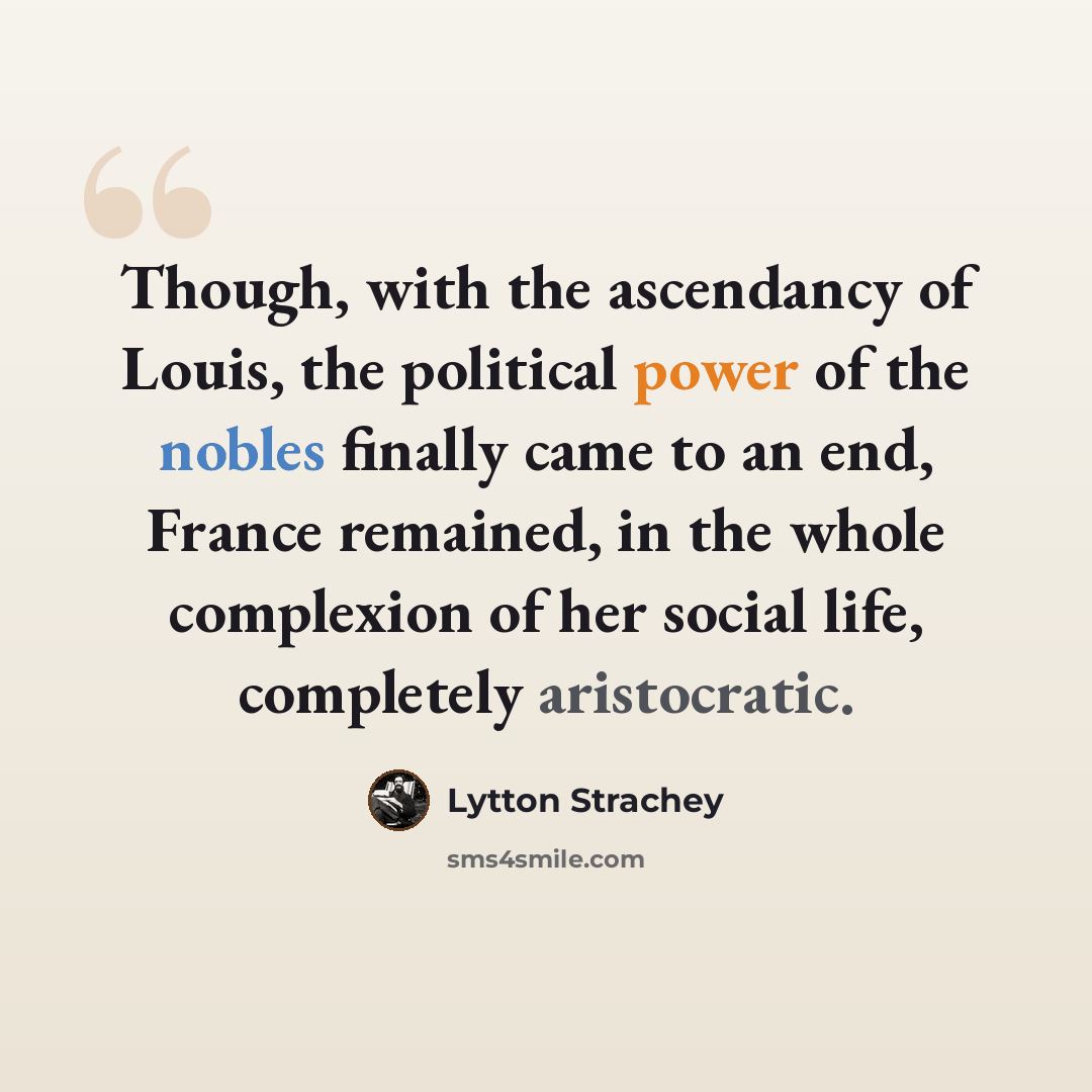“Though, with the ascendancy of Louis, the political power of the nobles finally came to an end, France remained, in the whole complexion of her social life, completely aristocratic.” quote by Lytton Strachey