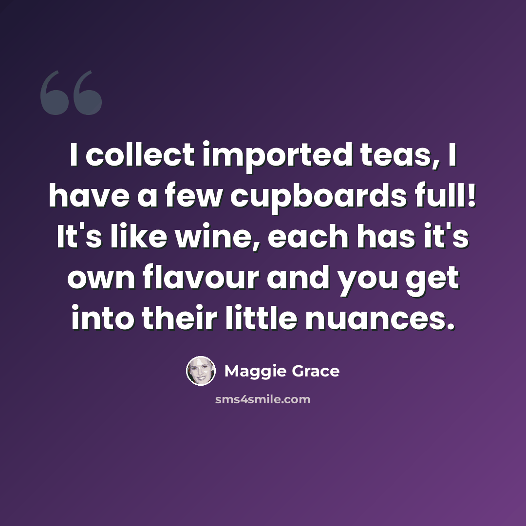 “I collect imported teas, I have a few cupboards full! It's like wine, each has it's own flavour and you get into their little nuances.” quote by Maggie Grace