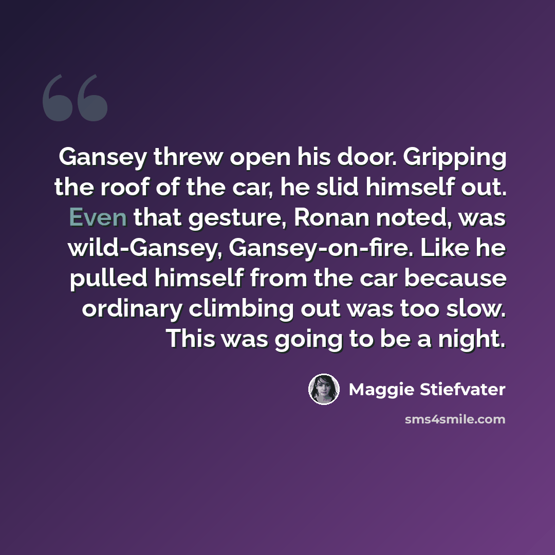 “Gansey threw open his door. Gripping the roof of the car, he slid himself out. Even that gesture, Ronan noted, was wild-Gansey, Gansey-on-fire. Like he pulled himself from the car because ordinary climbing out was too slow. This was going to be a night.” quote by Maggie Stiefvater