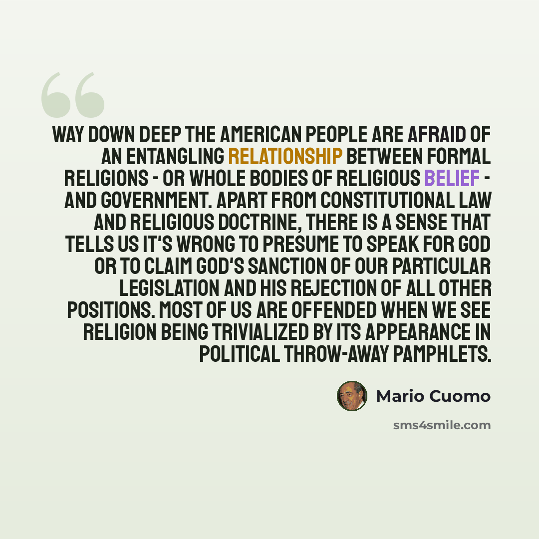 “Way down deep the American people are afraid of an entangling relationship between formal religions - or whole bodies of religious belief - and government. Apart from constitutional law and religious doctrine, there is a sense that tells us it's wrong to presume to speak for God or to claim God's…” quote by Mario Cuomo