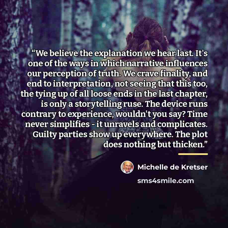 “We believe the explanation we hear last. It's one of the ways in which narrative influences our perception of truth. We crave finality, and end to interpretation, not seeing that this too, the tying up of all loose ends in the last chapter, is only a storytelling ruse. The device runs contrary to…” quote by Michelle de Kretser
