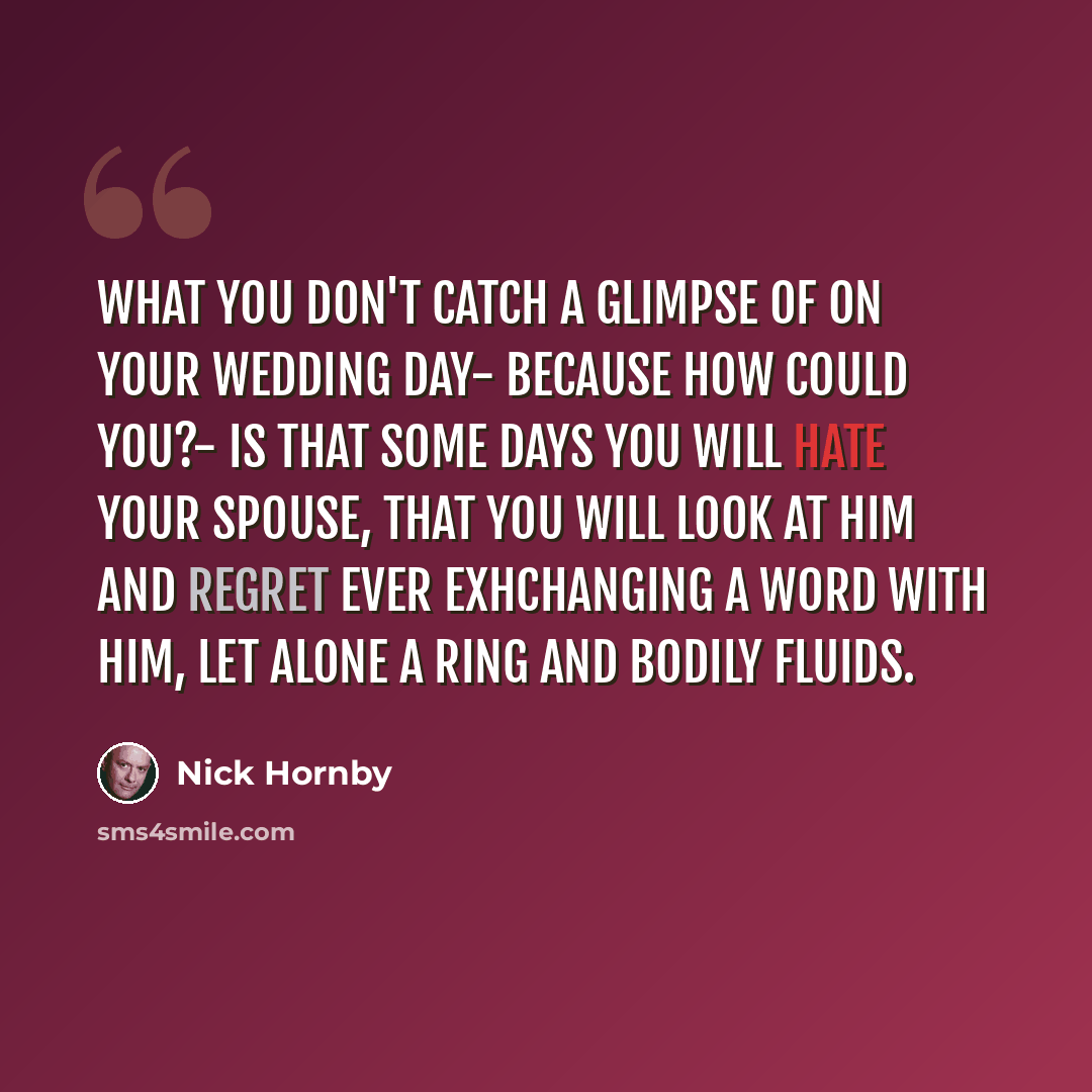 “What you don't catch a glimpse of on your wedding day- because how could you?- is that some days you will hate your spouse, that you will look at him and regret ever exhchanging a word with him, let alone a ring and bodily fluids.” quote by Nick Hornby