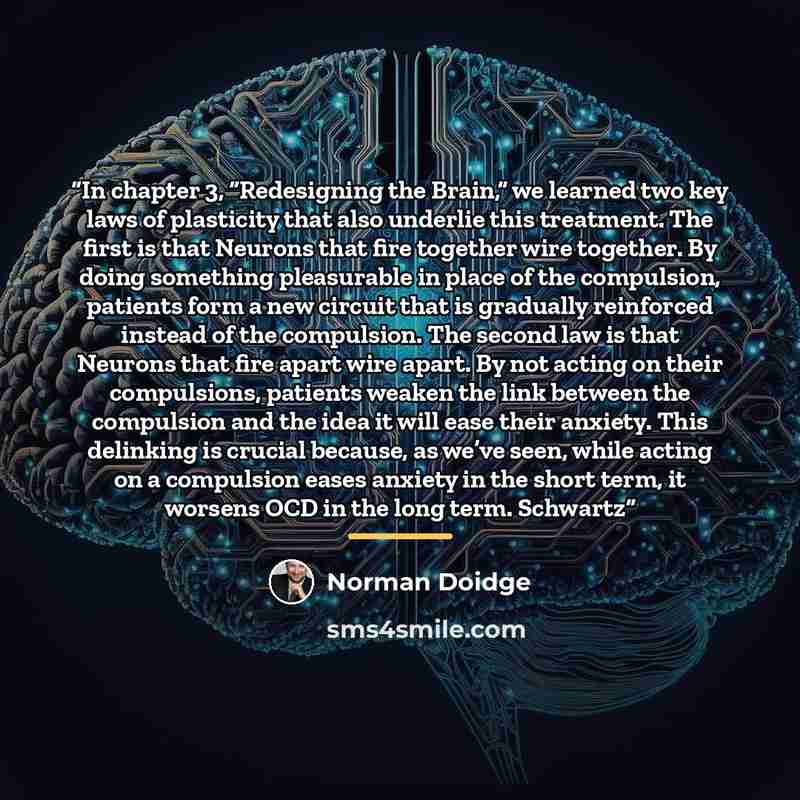 “In chapter 3, “Redesigning the Brain,” we learned two key laws of plasticity that also underlie this treatment. The first is that Neurons that fire together wire together. By doing something pleasurable in place of the compulsion, patients form a new circuit that is gradually reinforced instead of…” quote by Norman Doidge