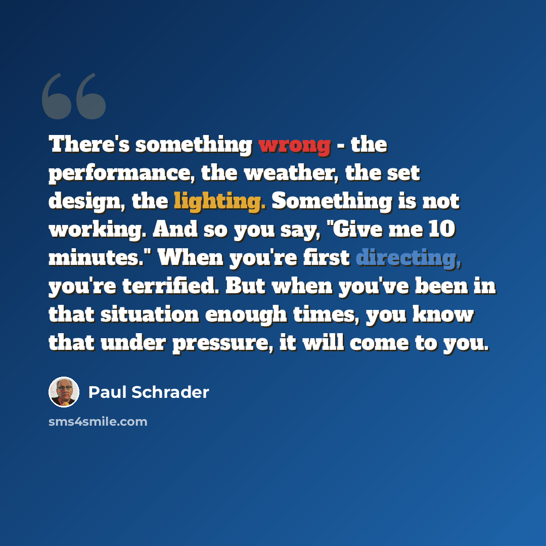 “There's something wrong - the performance, the weather, the set design, the lighting. Something is not working. And so you say, "Give me 10 minutes." When you're first directing, you're terrified. But when you've been in that situation enough times, you know that under pressure, it will come to you.” quote by Paul Schrader