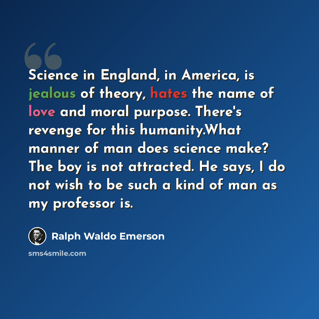 “Science in England, in America, is jealous of theory, hates the name of love and moral purpose. There's revenge for this humanity.What manner of man does science make? The boy is not attracted. He says, I do not wish to be such a kind of man as my professor is.” quote by Ralph Waldo Emerson