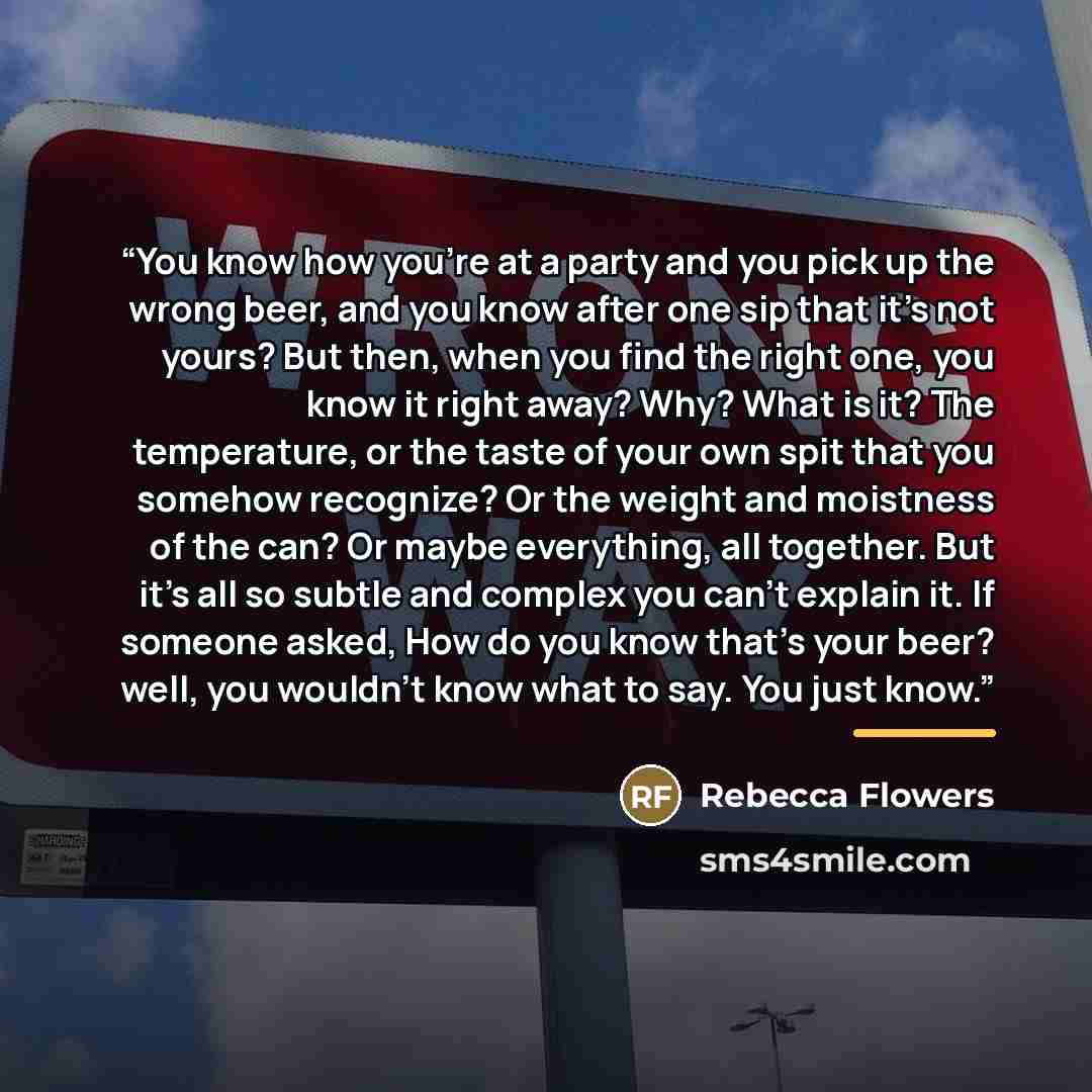 “You know how you’re at a party and you pick up the wrong beer, and you know after one sip that it’s not yours? But then, when you find the right one, you know it right away? Why? What is it? The temperature, or the taste of your own spit that you somehow recognize? Or the weight and moistness of…” quote by Rebecca Flowers