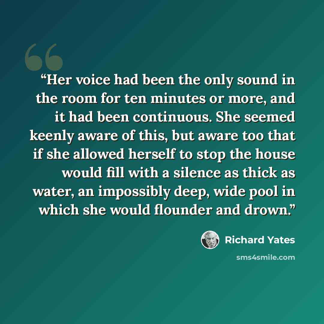 “Her voice had been the only sound in the room for ten minutes or more, and it had been continuous. She seemed keenly aware of this, but aware too that if she allowed herself to stop the house would fill with a silence as thick as water, an impossibly deep, wide pool in which she would flounder and…” quote by Richard Yates