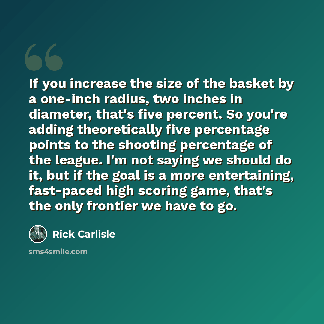 “If you increase the size of the basket by a one-inch radius, two inches in diameter, that's five percent. So you're adding theoretically five percentage points to the shooting percentage of the league. I'm not saying we should do it, but if the goal is a more entertaining, fast-paced high scoring…” quote by Rick Carlisle