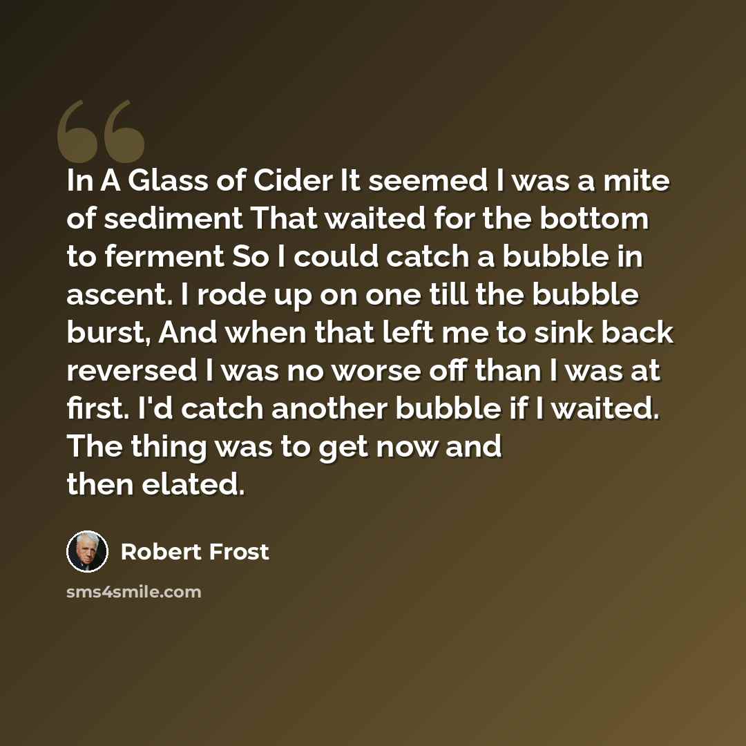 “In A Glass of Cider It seemed I was a mite of sediment That waited for the bottom to ferment So I could catch a bubble in ascent. I rode up on one till the bubble burst, And when that left me to sink back reversed I was no worse off than I was at first. I'd catch another bubble if I waited. The…” quote by Robert Frost