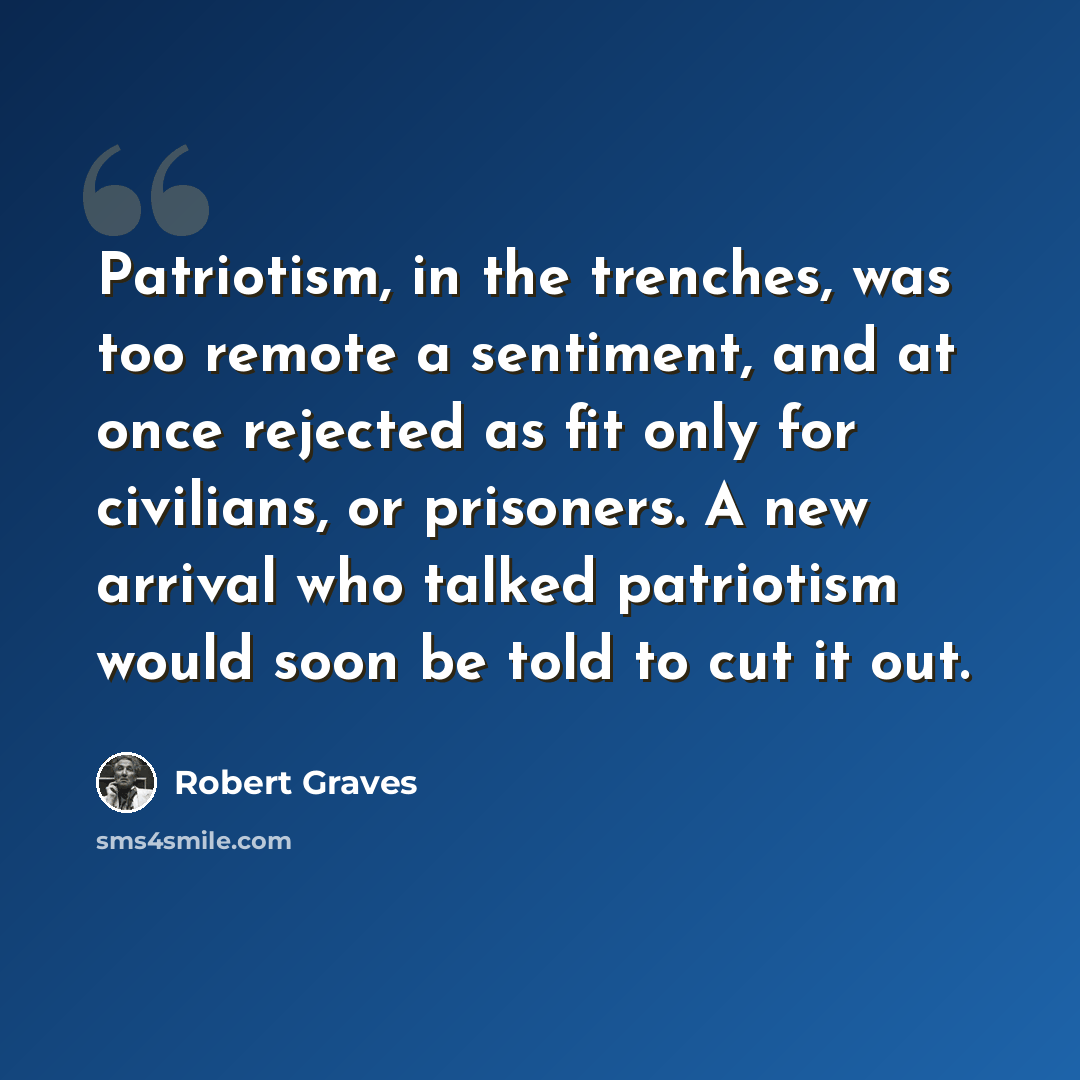 “Patriotism, in the trenches, was too remote a sentiment, and at once rejected as fit only for civilians, or prisoners. A new arrival who talked patriotism would soon be told to cut it out.” quote by Robert Graves