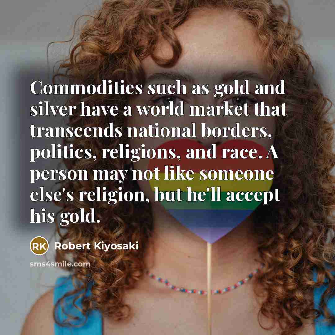 “Commodities such as gold and silver have a world market that transcends national borders, politics, religions, and race. A person may not like someone else's religion, but he'll accept his gold.” quote by Robert Kiyosaki