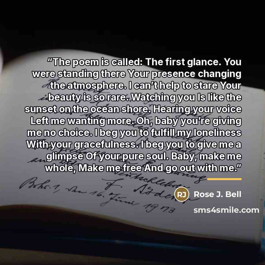 “The poem is called: The first glance. You were standing there Your presence changing the atmosphere. I can’t help to stare Your beauty is so rare. Watching you Is like the sunset on the ocean shore. Hearing your voice Left me wanting more. Oh, baby you’re giving me no choice. I beg you to fulfill…” quote by Rose J. Bell