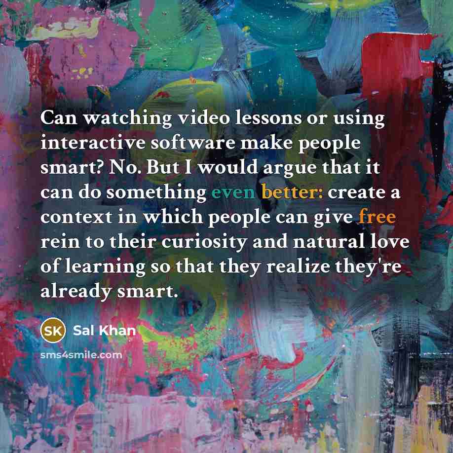 “Can watching video lessons or using interactive software make people smart? No. But I would argue that it can do something even better: create a context in which people can give free rein to their curiosity and natural love of learning so that they realize they're already smart.” quote by Sal Khan