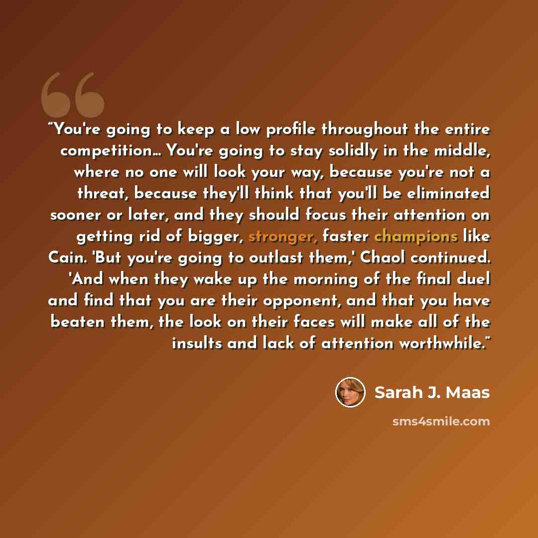 “You're going to keep a low profile throughout the entire competition... You're going to stay solidly in the middle, where no one will look your way, because you're not a threat, because they'll think that you'll be eliminated sooner or later, and they should focus their attention on getting rid of…” quote by Sarah J. Maas