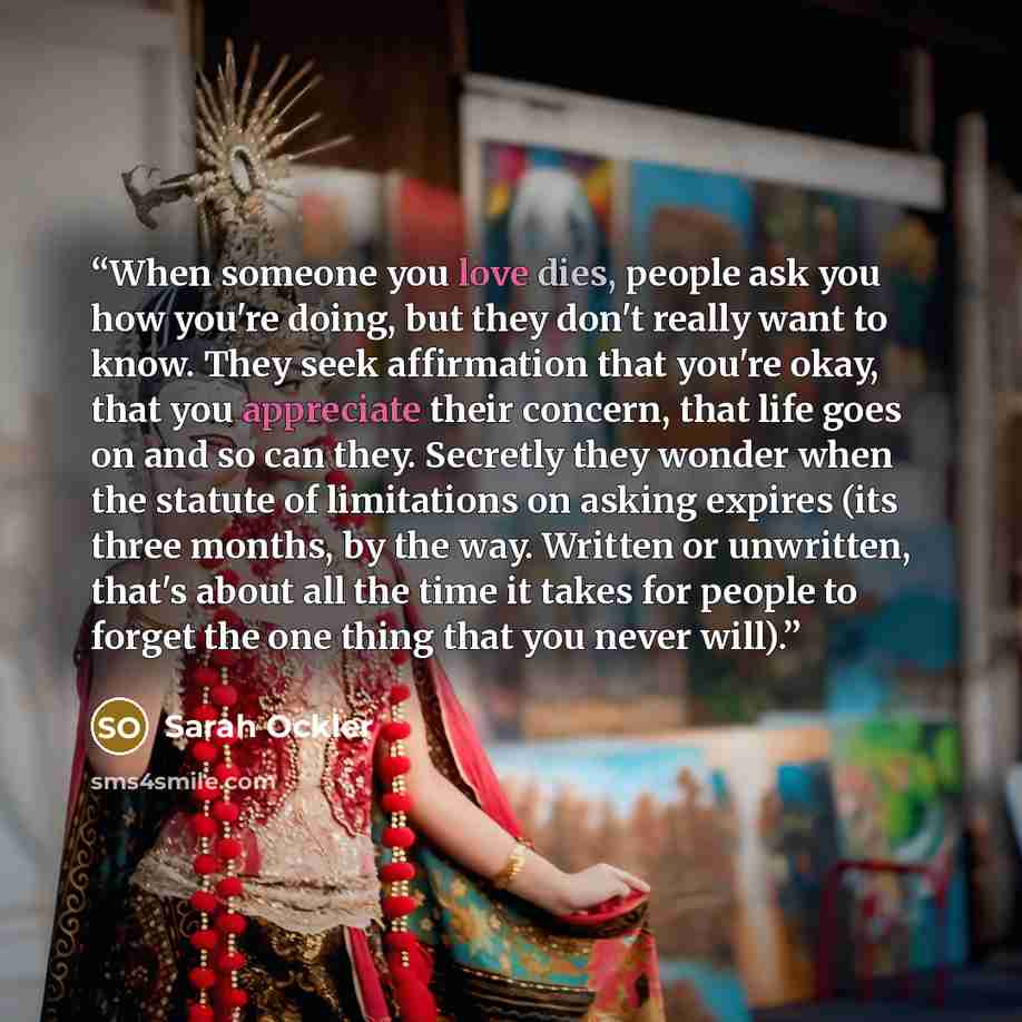 “When someone you love dies, people ask you how you're doing, but they don't really want to know. They seek affirmation that you're okay, that you appreciate their concern, that life goes on and so can they. Secretly they wonder when the statute of limitations on asking expires (its three months…” quote by Sarah Ockler