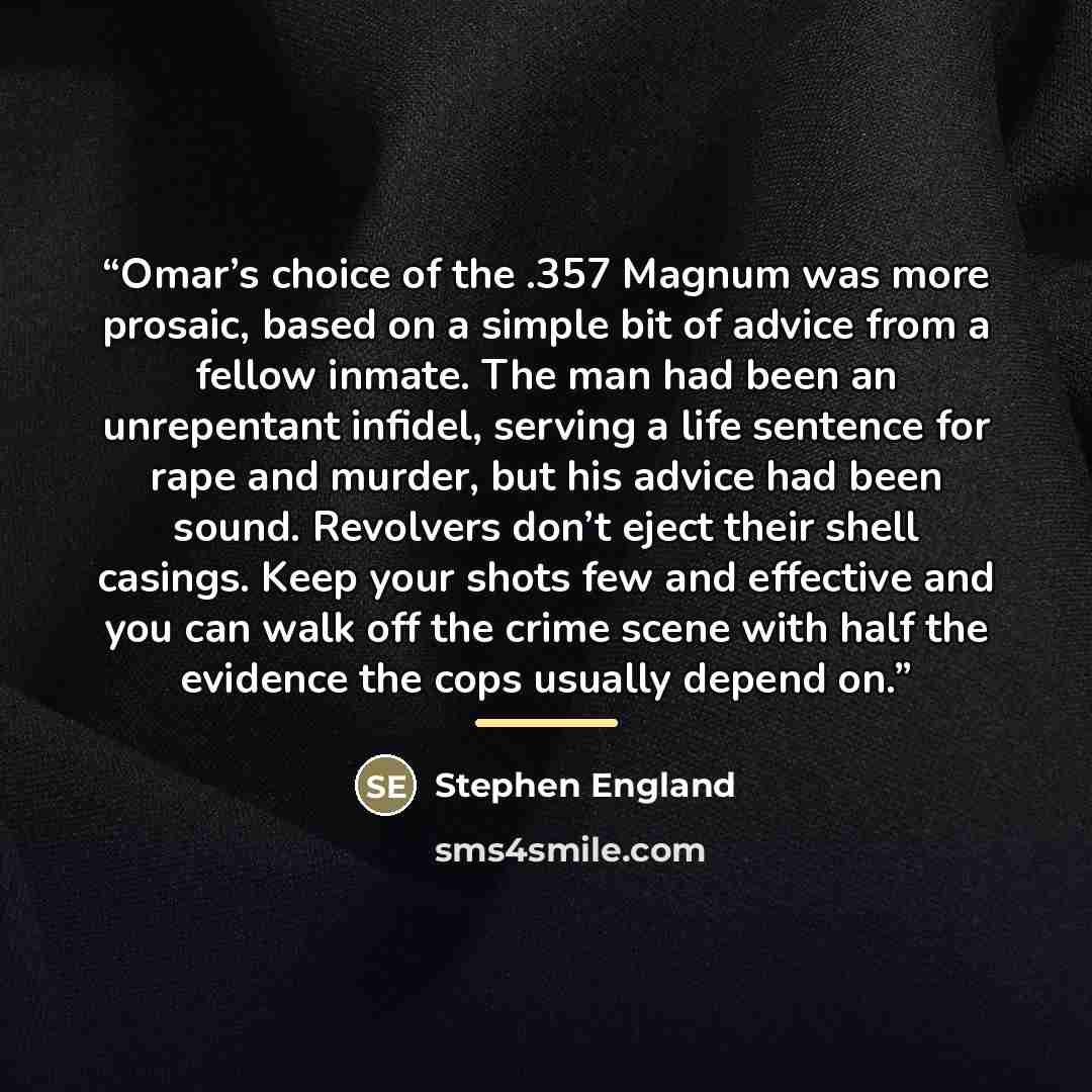 “Omar’s choice of the .357 Magnum was more prosaic, based on a simple bit of advice from a fellow inmate. The man had been an unrepentant infidel, serving a life sentence for rape and murder, but his advice had been sound. Revolvers don’t eject their shell casings. Keep your shots few and effective…” quote by Stephen England