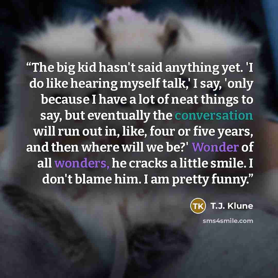“The big kid hasn't said anything yet. 'I do like hearing myself talk,' I say, 'only because I have a lot of neat things to say, but eventually the conversation will run out in, like, four or five years, and then where will we be?' Wonder of all wonders, he cracks a little smile. I don't blame him…” quote by T.J. Klune
