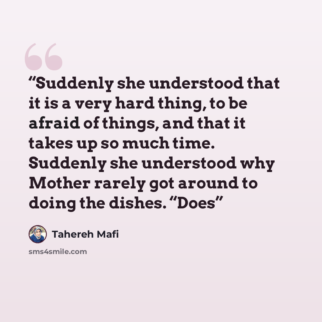 “Suddenly she understood that it is a very hard thing, to be afraid of things, and that it takes up so much time. Suddenly she understood why Mother rarely got around to doing the dishes. “Does” quote by Tahereh Mafi