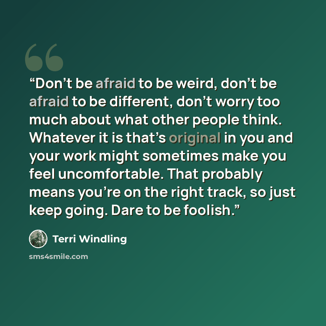 “Don’t be afraid to be weird, don’t be afraid to be different, don’t worry too much about what other people think. Whatever it is that’s original in you and your work might sometimes make you feel uncomfortable. That probably means you’re on the right track, so just keep going. Dare to be foolish.” quote by Terri Windling