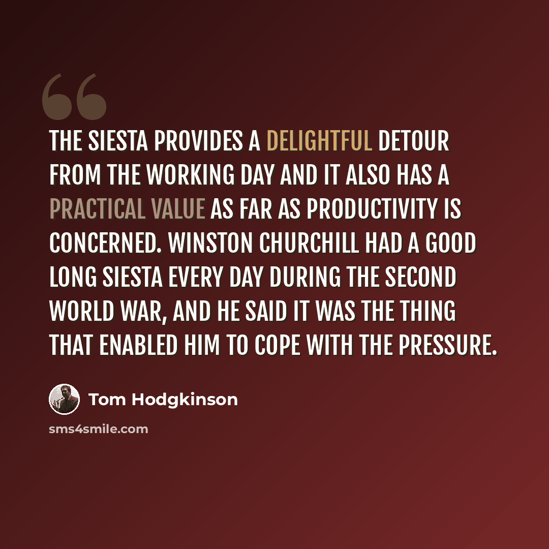 “The siesta provides a delightful detour from the working day and it also has a practical value as far as productivity is concerned. Winston Churchill had a good long siesta every day during the Second World War, and he said it was the thing that enabled him to cope with the pressure.” quote by Tom Hodgkinson