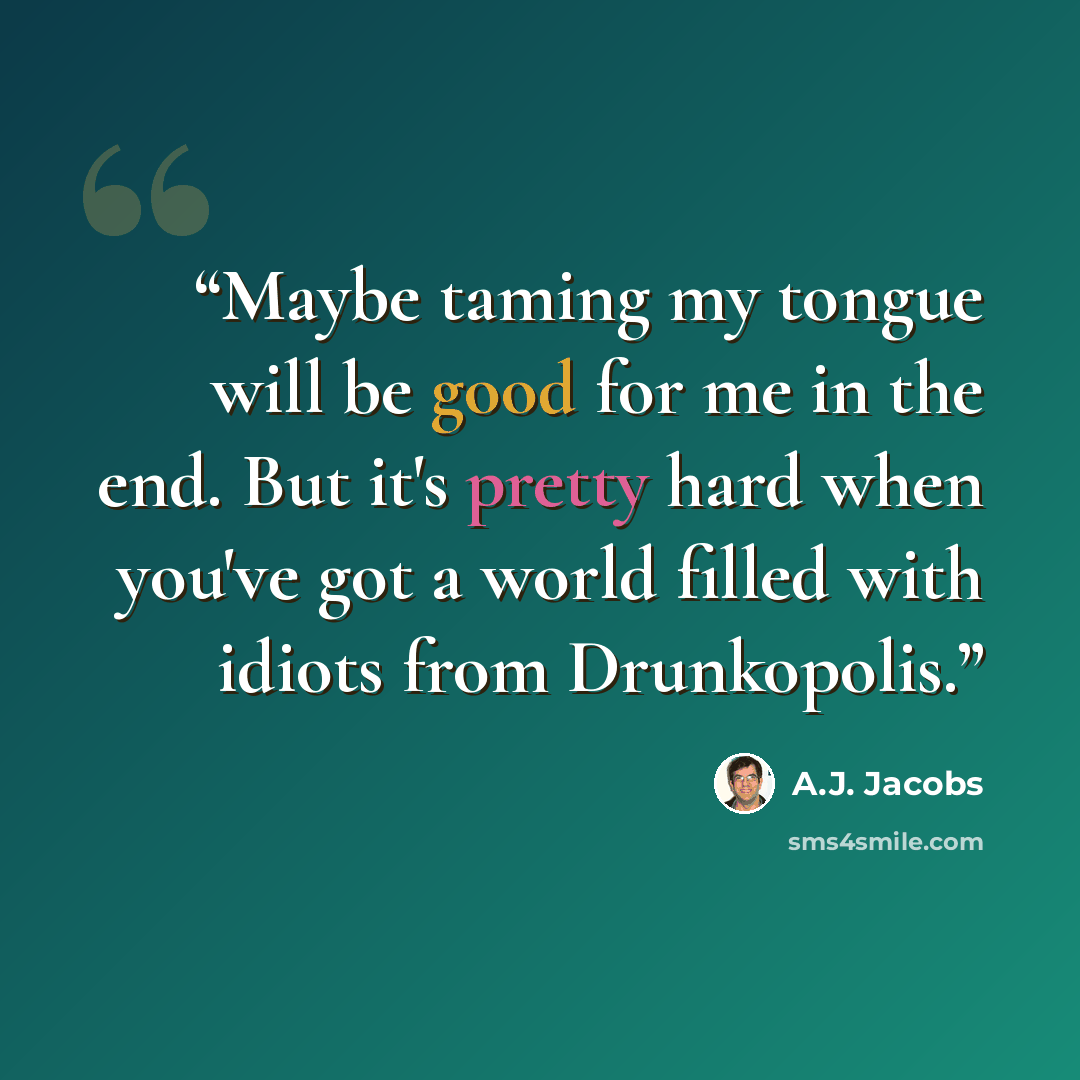 “Maybe taming my tongue will be good for me in the end. But it's pretty hard when you've got a world filled with idiots from Drunkopolis.” quote by A.J. Jacobs