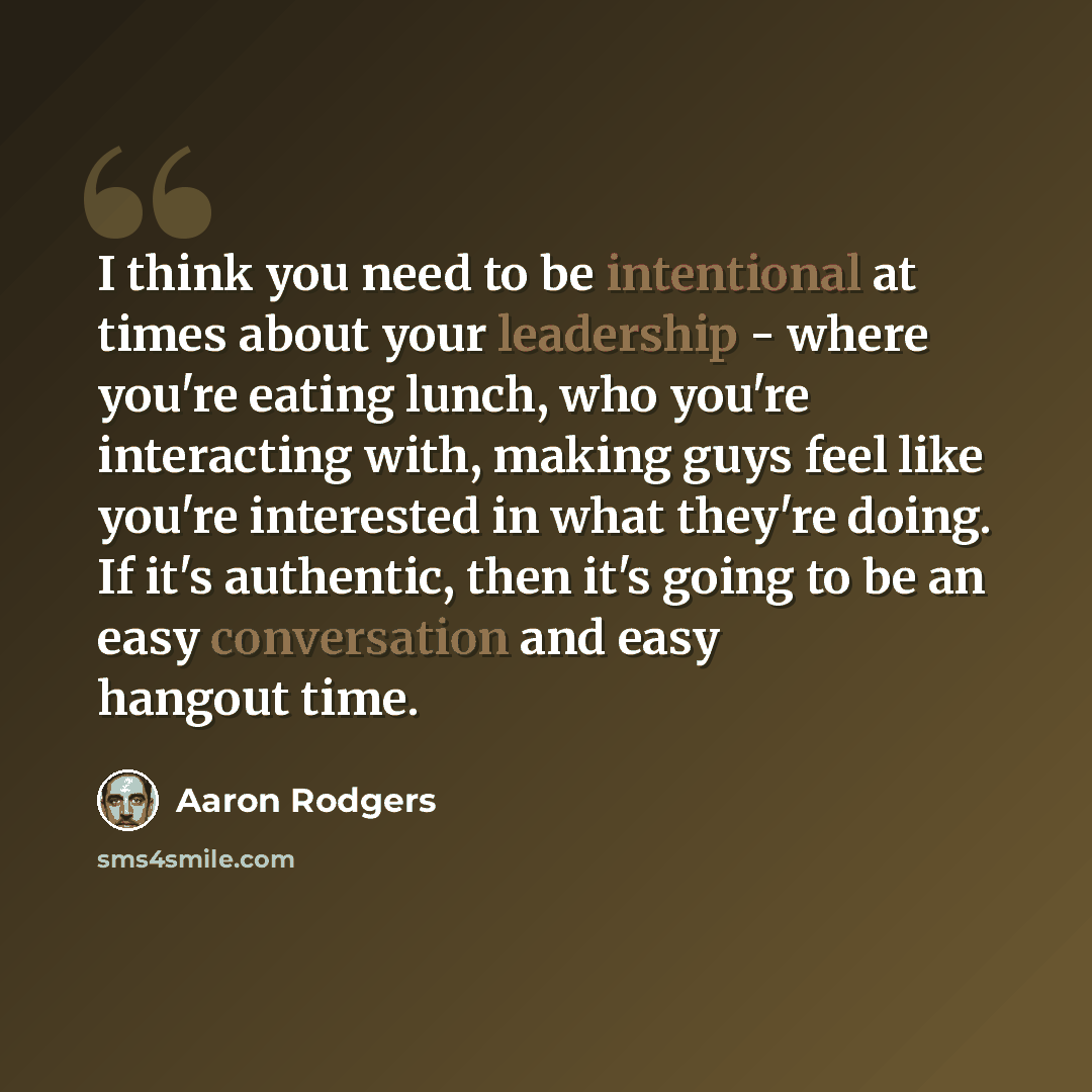 “I think you need to be intentional at times about your leadership - where you're eating lunch, who you're interacting with, making guys feel like you're interested in what they're doing. If it's authentic, then it's going to be an easy conversation and easy hangout time.” quote by Aaron Rodgers