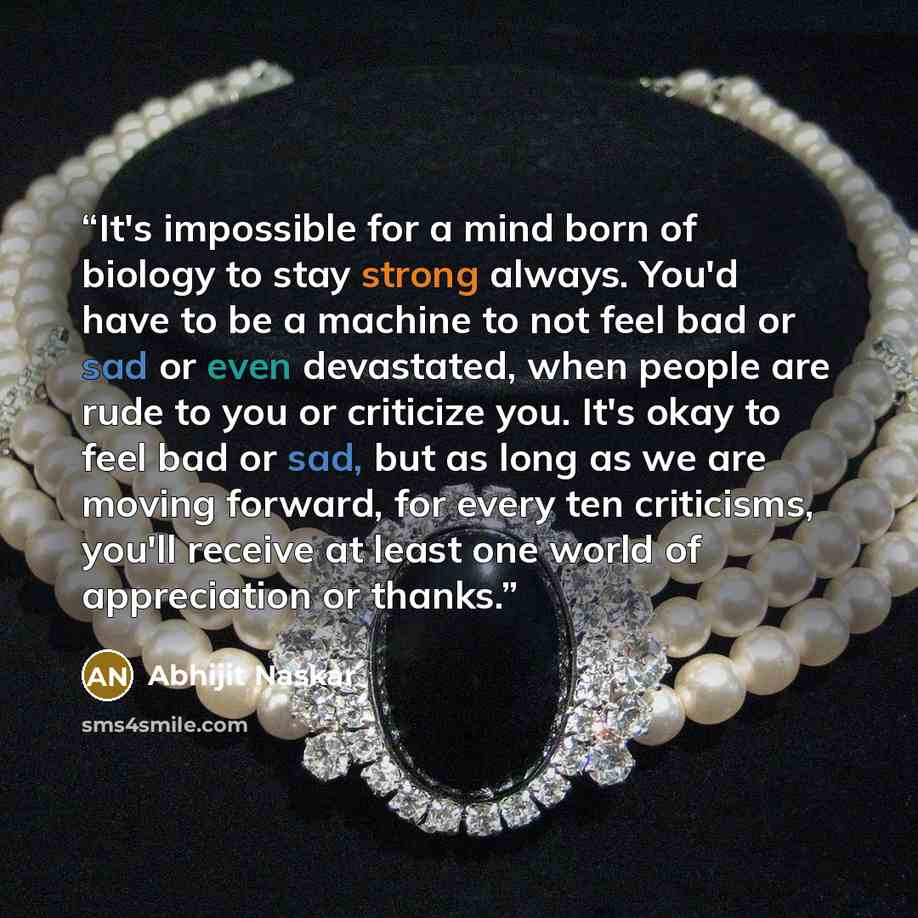 “It's impossible for a mind born of biology to stay strong always. You'd have to be a machine to not feel bad or sad or even devastated, when people are rude to you or criticize you. It's okay to feel bad or sad, but as long as we are moving forward, for every ten criticisms, you'll receive at…” quote by Abhijit Naskar