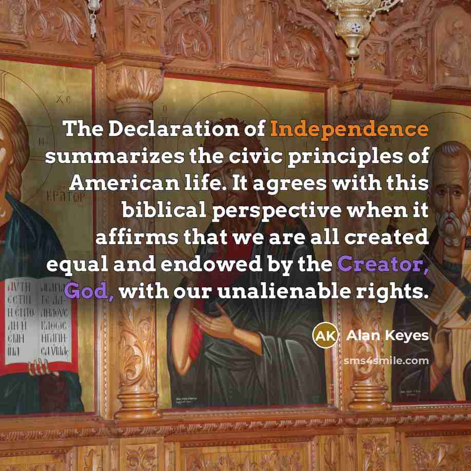 “The Declaration of Independence summarizes the civic principles of American life. It agrees with this biblical perspective when it affirms that we are all created equal and endowed by the Creator, God, with our unalienable rights.” quote by Alan Keyes