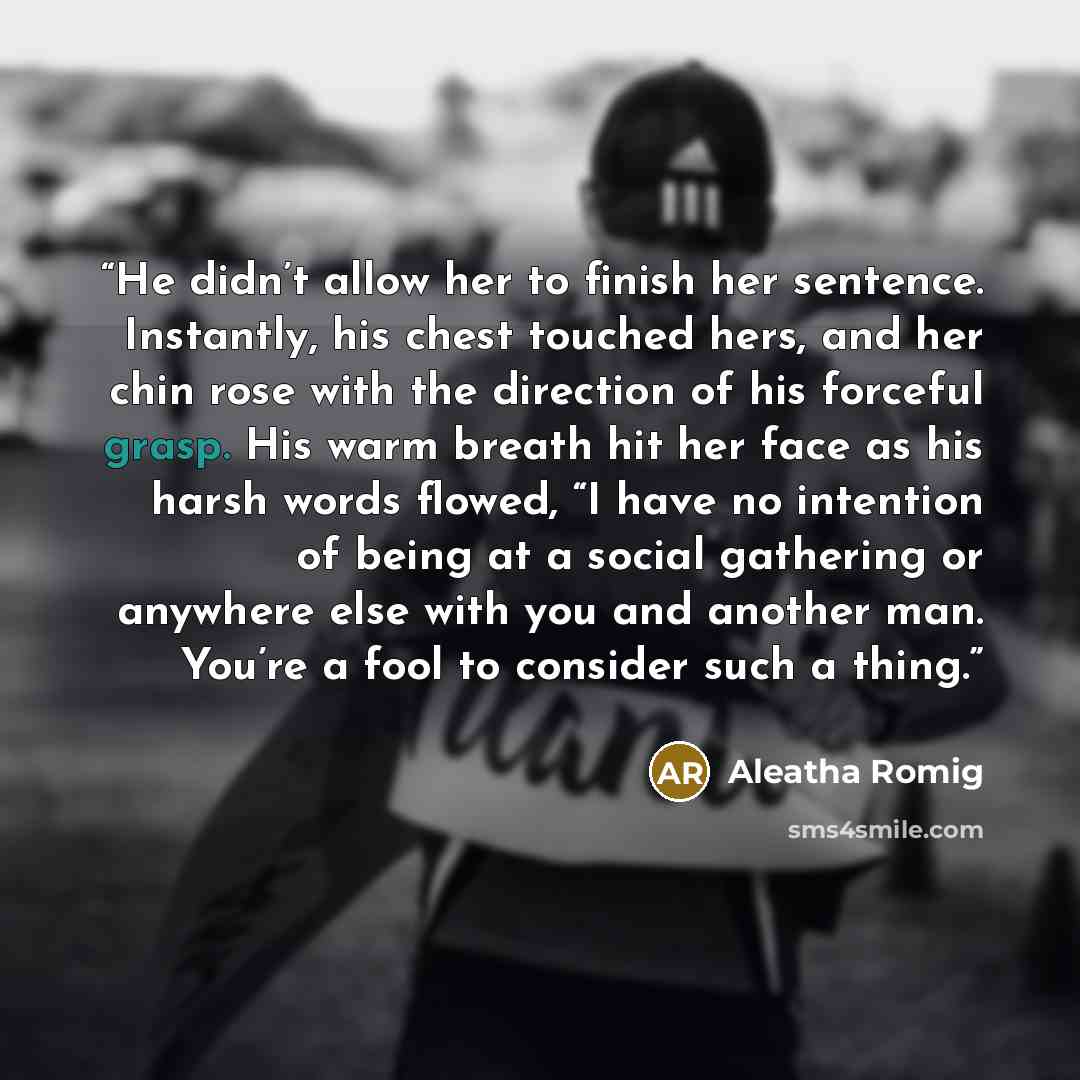 “He didn’t allow her to finish her sentence. Instantly, his chest touched hers, and her chin rose with the direction of his forceful grasp. His warm breath hit her face as his harsh words flowed, “I have no intention of being at a social gathering or anywhere else with you and another man. You’re a…” quote by Aleatha Romig