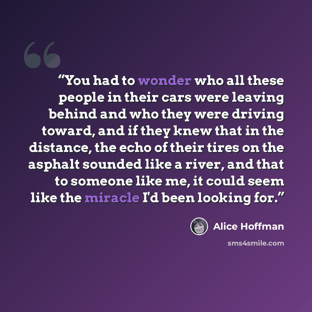 “You had to wonder who all these people in their cars were leaving behind and who they were driving toward, and if they knew that in the distance, the echo of their tires on the asphalt sounded like a river, and that to someone like me, it could seem like the miracle I'd been looking for.” quote by Alice Hoffman