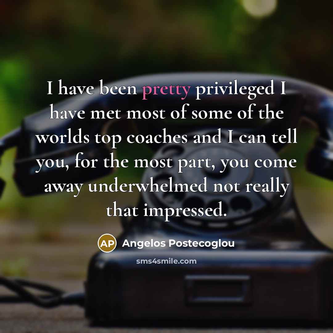 “I have been pretty privileged I have met most of some of the worlds top coaches and I can tell you, for the most part, you come away underwhelmed not really that impressed.” quote by Angelos Postecoglou