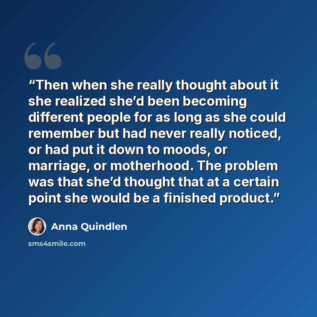“Then when she really thought about it she realized she’d been becoming different people for as long as she could remember but had never really noticed, or had put it down to moods, or marriage, or motherhood. The problem was that she’d thought that at a certain point she would be a finished product.” quote by Anna Quindlen