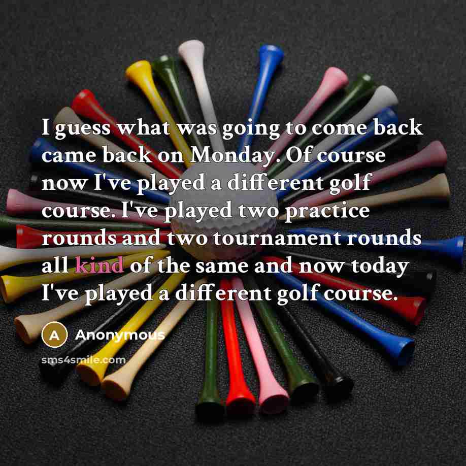 “I guess what was going to come back came back on Monday. Of course now I've played a different golf course. I've played two practice rounds and two tournament rounds all kind of the same and now today I've played a different golf course.” quote by Anonymous