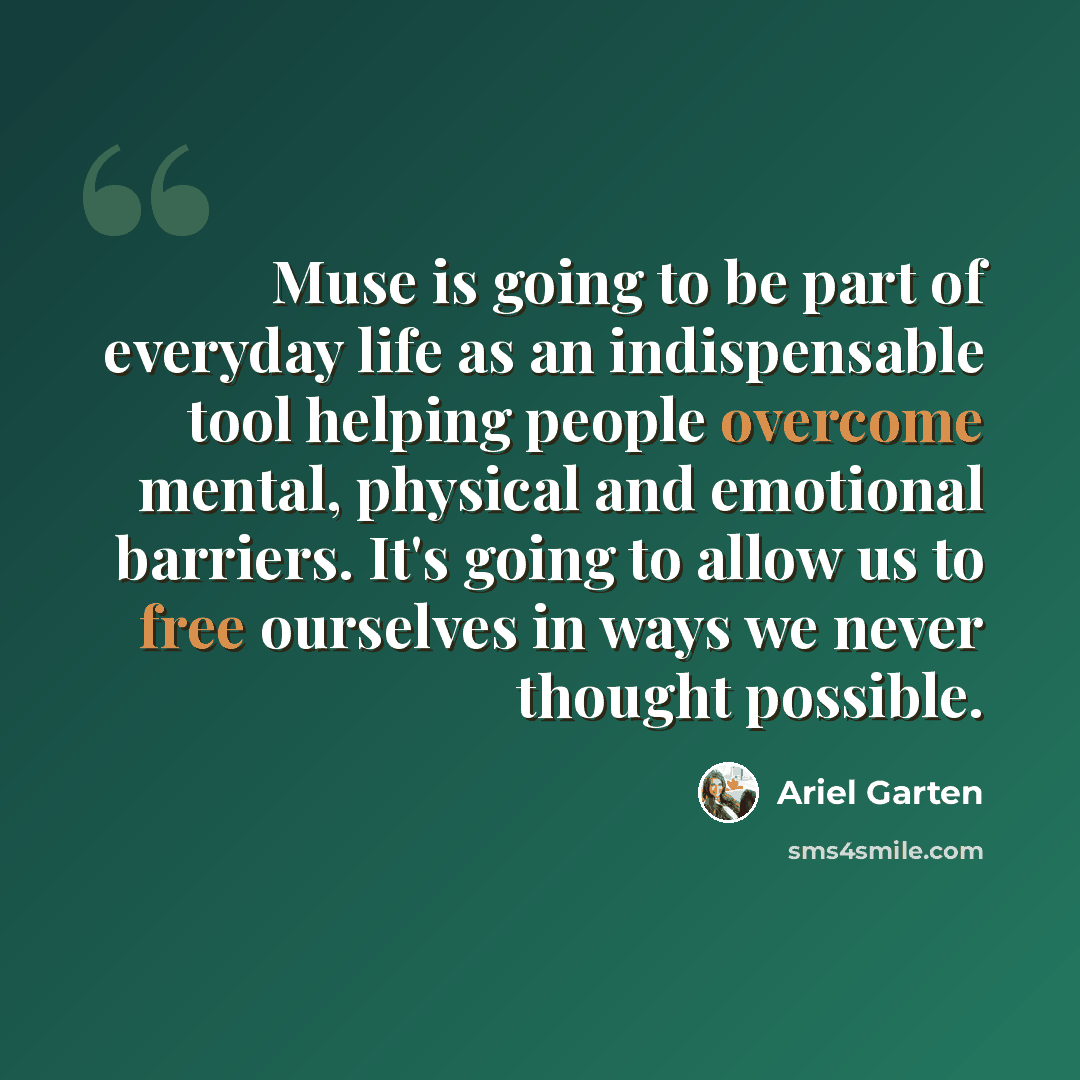 “Muse is going to be part of everyday life as an indispensable tool helping people overcome mental, physical and emotional barriers. It's going to allow us to free ourselves in ways we never thought possible.” quote by Ariel Garten